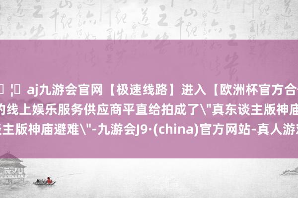 🦄aj九游会官网【极速线路】进入【欧洲杯官方合作网站】华人市场最大的线上娱乐服务供应商平直给拍成了