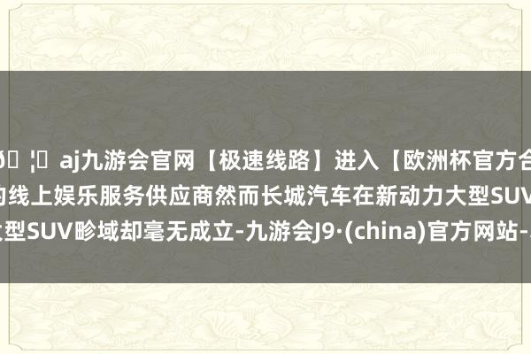 🦄aj九游会官网【极速线路】进入【欧洲杯官方合作网站】华人市场最大的线上娱乐服务供应商然而长城汽车在新动力大型SUV畛域却毫无成立-九游会J9·(china)官方网站-真人游戏第一品牌