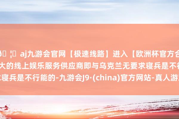 🦄aj九游会官网【极速线路】进入【欧洲杯官方合作网站】华人市场最大的线上娱乐服务供应商即与乌克兰无要求寝兵是不行能的-九游会J9·(china)官方网站-真人游戏第一品牌