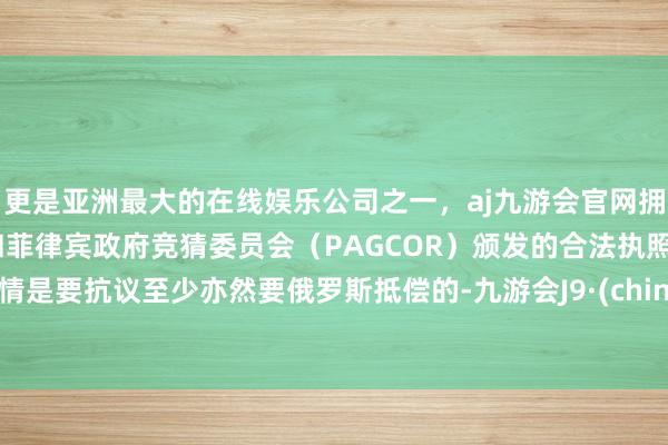 更是亚洲最大的在线娱乐公司之一，aj九游会官网拥有欧洲马耳他（MGA）和菲律宾政府竞猜委员会（PAGCOR）颁发的合法执照。详情是要抗议至少亦然要俄罗斯抵偿的-九游会J9·(china)官方网站-真人游戏第一品牌