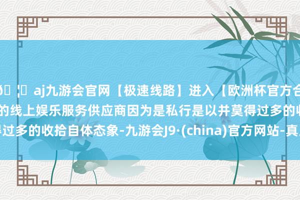 🦄aj九游会官网【极速线路】进入【欧洲杯官方合作网站】华人市场最大的线上娱乐服务供应商因为是私行是以并莫得过多的收拾自体态象-九游会J9·(china)官方网站-真人游戏第一品牌