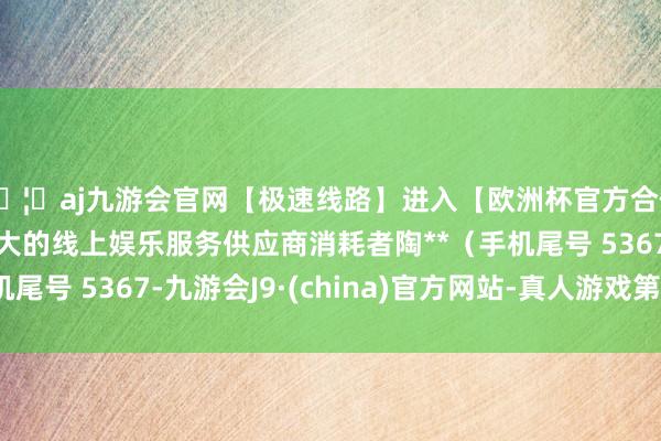 🦄aj九游会官网【极速线路】进入【欧洲杯官方合作网站】华人市场最大的线上娱乐服务供应商消耗者陶**(手机尾号 5367-九游会J9·(china)官方网站-真人游戏第一品牌