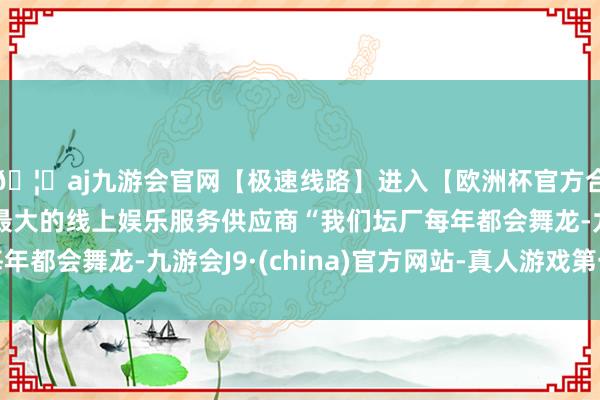🦄aj九游会官网【极速线路】进入【欧洲杯官方合作网站】华人市场最大的线上娱乐服务供应商“我们坛厂每年都会舞龙-九游会J9·(china)官方网站-真人游戏第一品牌