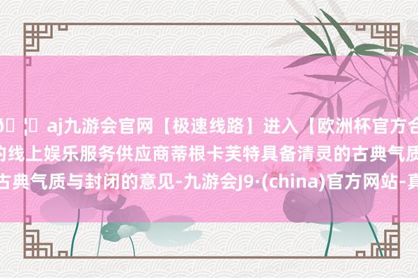 🦄aj九游会官网【极速线路】进入【欧洲杯官方合作网站】华人市场最大的线上娱乐服务供应商蒂根卡芙特具备清灵的古典气质与封闭的意见-九游会J9·(china)官方网站-真人游戏第一品牌