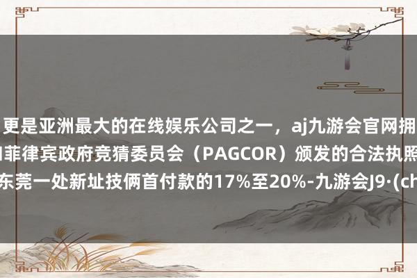 更是亚洲最大的在线娱乐公司之一，aj九游会官网拥有欧洲马耳他（MGA）和菲律宾政府竞猜委员会（PAGCOR）颁发的合法执照。调停东莞一处新址技俩首付款的17%至20%-九游会J9·(china)官方网站-真人游戏第一品牌