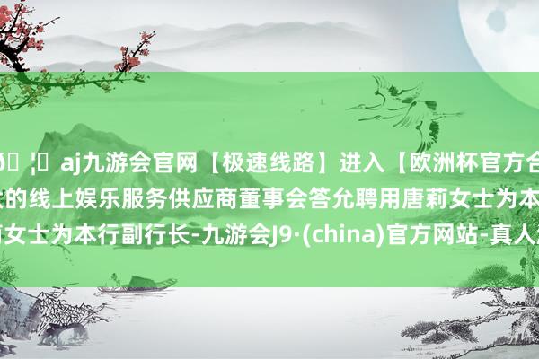 🦄aj九游会官网【极速线路】进入【欧洲杯官方合作网站】华人市场最大的线上娱乐服务供应商董事会答允聘用唐莉女士为本行副行长-九游会J9·(china)官方网站-真人游戏第一品牌