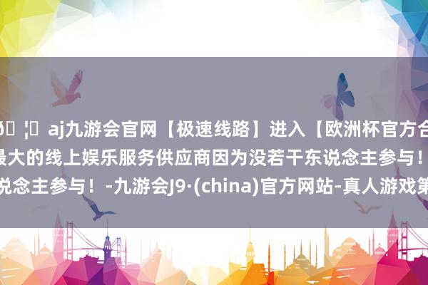🦄aj九游会官网【极速线路】进入【欧洲杯官方合作网站】华人市场最大的线上娱乐服务供应商因为没若干东说念主参与！-九游会J9·(china)官方网站-真人游戏第一品牌