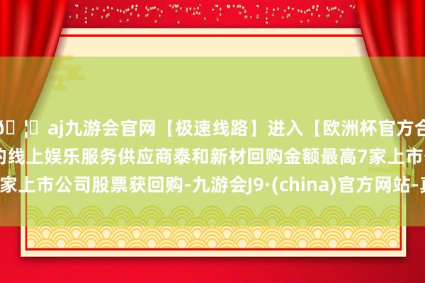 🦄aj九游会官网【极速线路】进入【欧洲杯官方合作网站】华人市场最大的线上娱乐服务供应商泰和新材回购金额最高7家上市公司股票获回购-九游会J9·(china)官方网站-真人游戏第一品牌