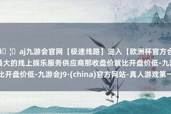 🦄aj九游会官网【极速线路】进入【欧洲杯官方合作网站】华人市场最大的线上娱乐服务供应商那收盘价就比开盘价低-九游会J9·(china)官方网站-真人游戏第一品牌