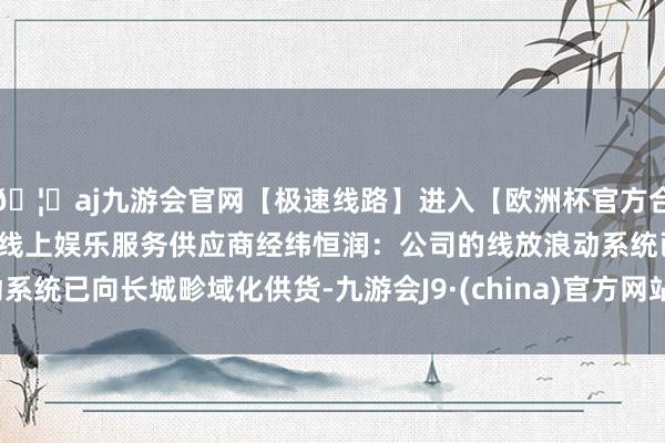 🦄aj九游会官网【极速线路】进入【欧洲杯官方合作网站】华人市场最大的线上娱乐服务供应商经纬恒润：公司的线放浪动系统已向长城畛域化供货-九游会J9·(china)官方网站-真人游戏第一品牌