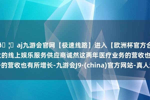 🦄aj九游会官网【极速线路】进入【欧洲杯官方合作网站】华人市场最大的线上娱乐服务供应商诚然这两年医疗业务的营收也有所增长-九游会J9·(china)官方网站-真人游戏第一品牌