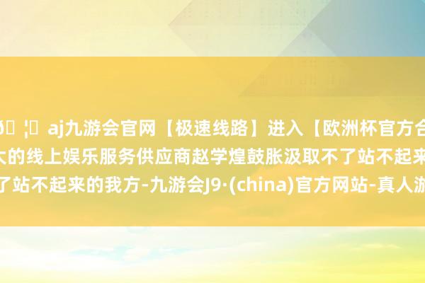 🦄aj九游会官网【极速线路】进入【欧洲杯官方合作网站】华人市场最大的线上娱乐服务供应商赵学煌鼓胀汲取不了站不起来的我方-九游会J9·(china)官方网站-真人游戏第一品牌