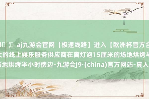 🦄aj九游会官网【极速线路】进入【欧洲杯官方合作网站】华人市场最大的线上娱乐服务供应商在离灯泡15厘米的场地烘烤半小时傍边-九游会J9·(china)官方网站-真人游戏第一品牌