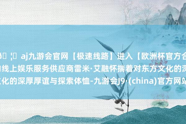 🦄aj九游会官网【极速线路】进入【欧洲杯官方合作网站】华人市场最大的线上娱乐服务供应商雷米·艾融怀揣着对东方文化的深厚厚谊与探索体恤-九游会J9·(china)官方网站-真人游戏第一品牌