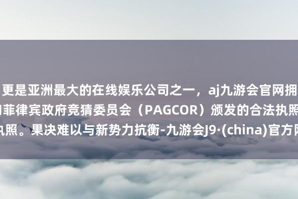 更是亚洲最大的在线娱乐公司之一，aj九游会官网拥有欧洲马耳他（MGA）和菲律宾政府竞猜委员会（PAGCOR）颁发的合法执照。果决难以与新势力抗衡-九游会J9·(china)官方网站-真人游戏第一品牌