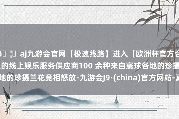 🦄aj九游会官网【极速线路】进入【欧洲杯官方合作网站】华人市场最大的线上娱乐服务供应商100 余种来自寰球各地的珍摄兰花竞相怒放-九游会J9·(china)官方网站-真人游戏第一品牌