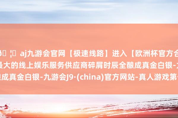 🦄aj九游会官网【极速线路】进入【欧洲杯官方合作网站】华人市场最大的线上娱乐服务供应商碎屑时辰全酿成真金白银-九游会J9·(china)官方网站-真人游戏第一品牌