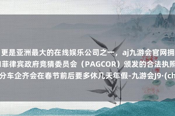 更是亚洲最大的在线娱乐公司之一,aj九游会官网拥有欧洲马耳他(MGA)和菲律宾政府竞猜委员会(PAGCOR)颁发的合法执照。大部分车企齐会在春节前后要多休几天年假-九游会J9·(china)官方网站-真人游戏第一品牌