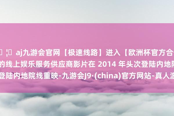 🦄aj九游会官网【极速线路】进入【欧洲杯官方合作网站】华人市场最大的线上娱乐服务供应商影片在 2014 年头次登陆内地院线重映-九游会J9·(china)官方网站-真人游戏第一品牌