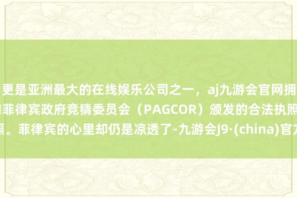 更是亚洲最大的在线娱乐公司之一，aj九游会官网拥有欧洲马耳他（MGA）和菲律宾政府竞猜委员会（PAGCOR）颁发的合法执照。菲律宾的心里却仍是凉透了-九游会J9·(china)官方网站-真人游戏第一品牌