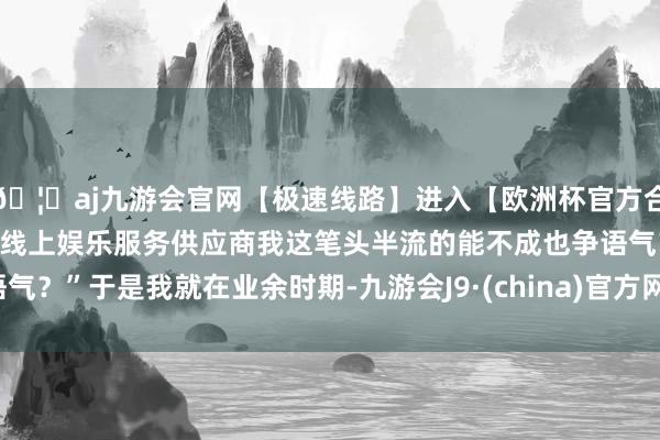 🦄aj九游会官网【极速线路】进入【欧洲杯官方合作网站】华人市场最大的线上娱乐服务供应商我这笔头半流的能不成也争语气？”于是我就在业余时期-九游会J9·(china)官方网站-真人游戏第一品牌