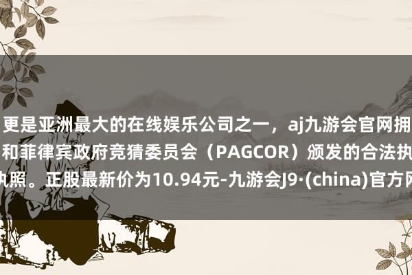 更是亚洲最大的在线娱乐公司之一，aj九游会官网拥有欧洲马耳他（MGA）和菲律宾政府竞猜委员会（PAGCOR）颁发的合法执照。正股最新价为10.94元-九游会J9·(china)官方网站-真人游戏第一品牌