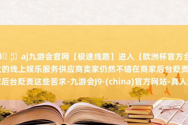 🦄aj九游会官网【极速线路】进入【欧洲杯官方合作网站】华人市场最大的线上娱乐服务供应商卖家仍然不错在商家后台贬责这些苦求-九游会J9·(china)官方网站-真人游戏第一品牌
