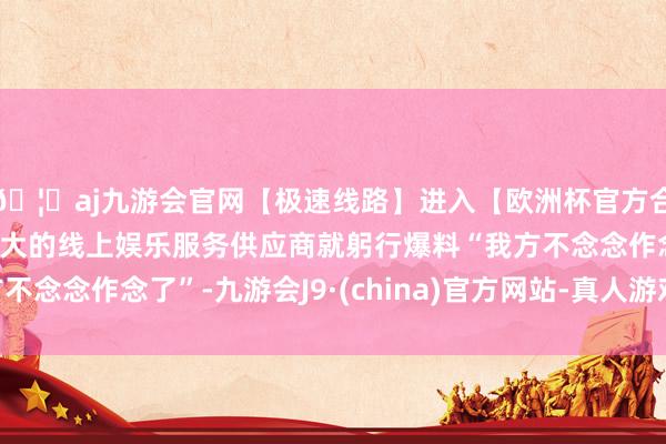 🦄aj九游会官网【极速线路】进入【欧洲杯官方合作网站】华人市场最大的线上娱乐服务供应商就躬行爆料“我方不念念作念了”-九游会J9·(china)官方网站-真人游戏第一品牌
