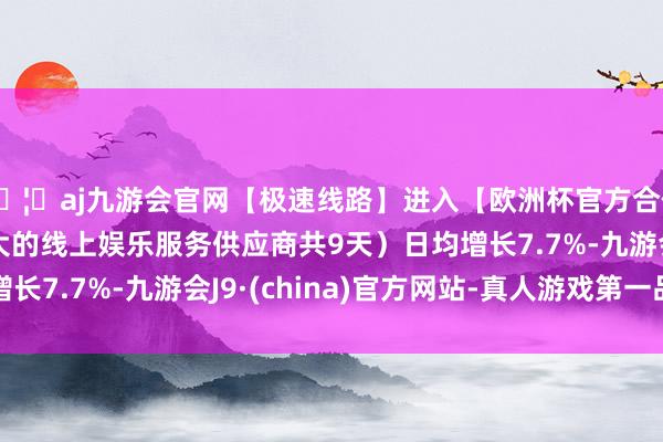 🦄aj九游会官网【极速线路】进入【欧洲杯官方合作网站】华人市场最大的线上娱乐服务供应商共9天)日均增长7.7%-九游会J9·(china)官方网站-真人游戏第一品牌