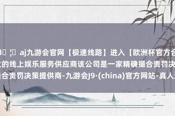 🦄aj九游会官网【极速线路】进入【欧洲杯官方合作网站】华人市场最大的线上娱乐服务供应商该公司是一家精确撮合责罚决策提供商-九游会J9·(china)官方网站-真人游戏第一品牌