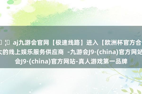 🦄aj九游会官网【极速线路】进入【欧洲杯官方合作网站】华人市场最大的线上娱乐服务供应商  -九游会J9·(china)官方网站-真人游戏第一品牌