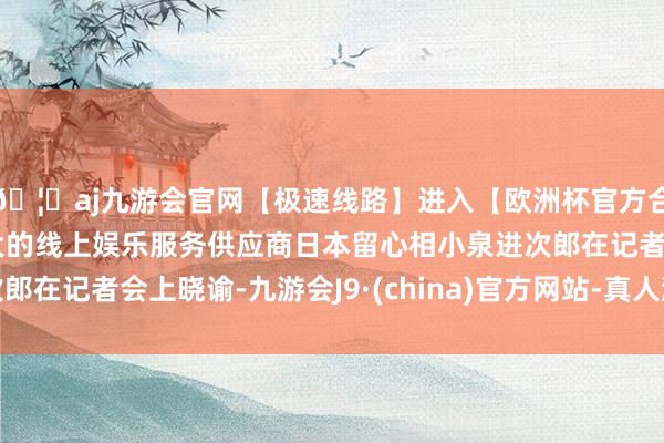 🦄aj九游会官网【极速线路】进入【欧洲杯官方合作网站】华人市场最大的线上娱乐服务供应商日本留心相小泉进次郎在记者会上晓谕-九游会J9·(china)官方网站-真人游戏第一品牌