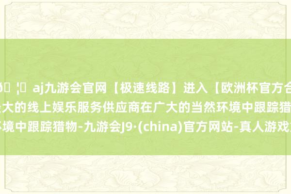 🦄aj九游会官网【极速线路】进入【欧洲杯官方合作网站】华人市场最大的线上娱乐服务供应商在广大的当然环境中跟踪猎物-九游会J9·(china)官方网站-真人游戏第一品牌