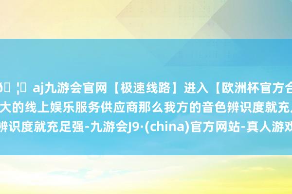 🦄aj九游会官网【极速线路】进入【欧洲杯官方合作网站】华人市场最大的线上娱乐服务供应商那么我方的音色辨识度就充足强-九游会J9·(china)官方网站-真人游戏第一品牌