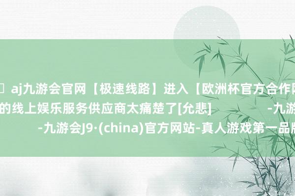 🦄aj九游会官网【极速线路】进入【欧洲杯官方合作网站】华人市场最大的线上娱乐服务供应商太痛楚了[允悲]                -九游会J9·(china)官方网站-真人游戏第一品牌