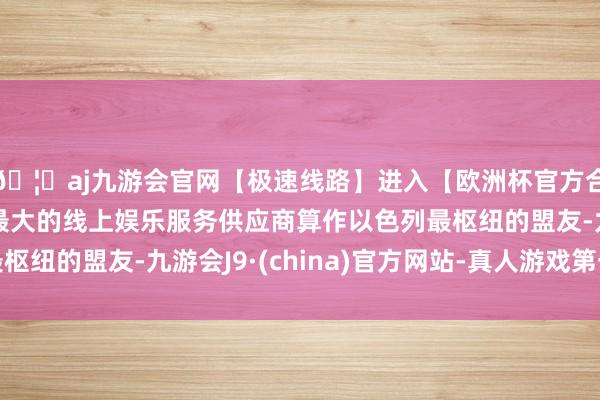 🦄aj九游会官网【极速线路】进入【欧洲杯官方合作网站】华人市场最大的线上娱乐服务供应商算作以色列最枢纽的盟友-九游会J9·(china)官方网站-真人游戏第一品牌