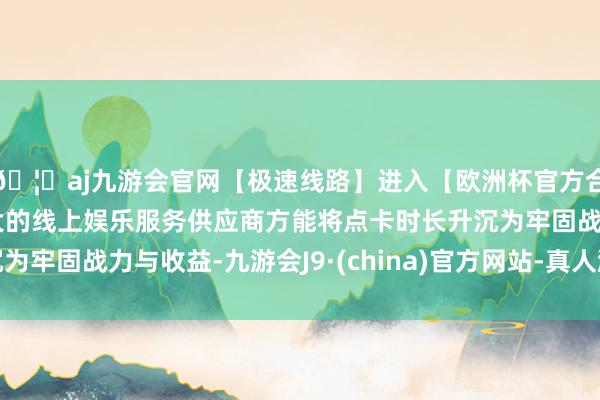 🦄aj九游会官网【极速线路】进入【欧洲杯官方合作网站】华人市场最大的线上娱乐服务供应商方能将点卡时长升沉为牢固战力与收益-九游会J9·(china)官方网站-真人游戏第一品牌