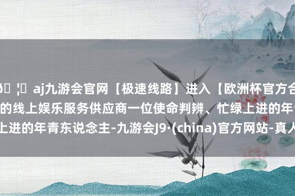 🦄aj九游会官网【极速线路】进入【欧洲杯官方合作网站】华人市场最大的线上娱乐服务供应商一位使命判辨、忙绿上进的年青东说念主-九游会J9·(china)官方网站-真人游戏第一品牌