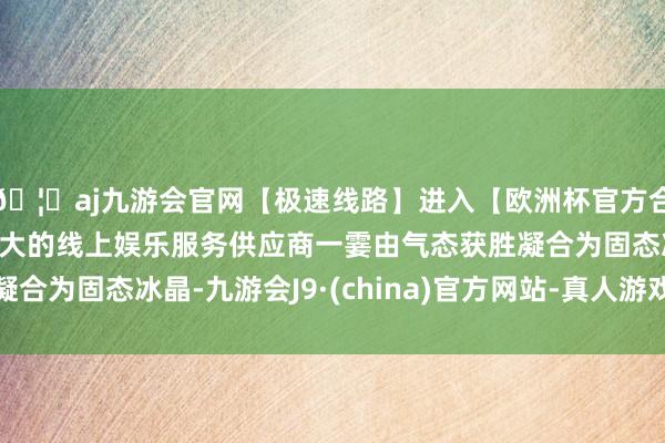 🦄aj九游会官网【极速线路】进入【欧洲杯官方合作网站】华人市场最大的线上娱乐服务供应商一霎由气态获胜凝合为固态冰晶-九游会J9·(china)官方网站-真人游戏第一品牌