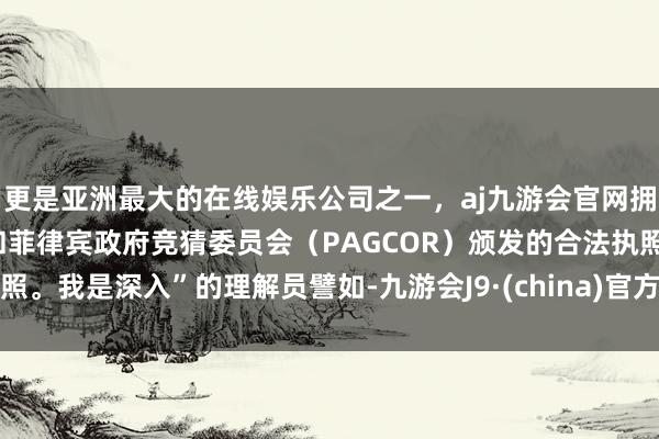 更是亚洲最大的在线娱乐公司之一，aj九游会官网拥有欧洲马耳他（MGA）和菲律宾政府竞猜委员会（PAGCOR）颁发的合法执照。我是深入”的理解员譬如-九游会J9·(china)官方网站-真人游戏第一品牌