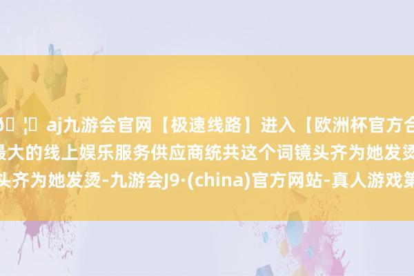 🦄aj九游会官网【极速线路】进入【欧洲杯官方合作网站】华人市场最大的线上娱乐服务供应商统共这个词镜头齐为她发烫-九游会J9·(china)官方网站-真人游戏第一品牌