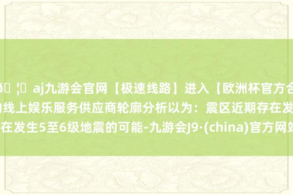 🦄aj九游会官网【极速线路】进入【欧洲杯官方合作网站】华人市场最大的线上娱乐服务供应商轮廓分析以为：震区近期存在发生5至6级地震的可能-九游会J9·(china)官方网站-真人游戏第一品牌