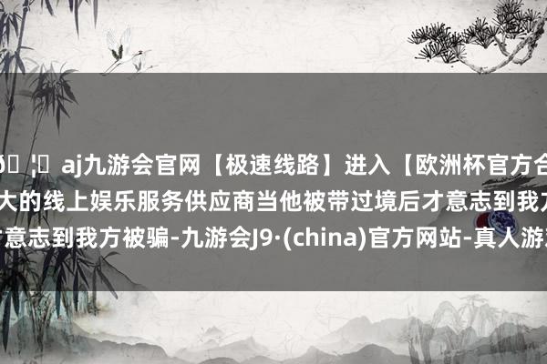 🦄aj九游会官网【极速线路】进入【欧洲杯官方合作网站】华人市场最大的线上娱乐服务供应商当他被带过境后才意志到我方被骗-九游会J9·(china)官方网站-真人游戏第一品牌