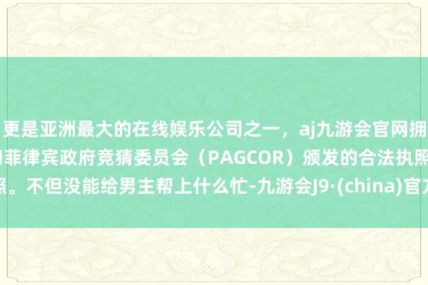 更是亚洲最大的在线娱乐公司之一，aj九游会官网拥有欧洲马耳他（MGA）和菲律宾政府竞猜委员会（PAGCOR）颁发的合法执照。不但没能给男主帮上什么忙-九游会J9·(china)官方网站-真人游戏第一品牌