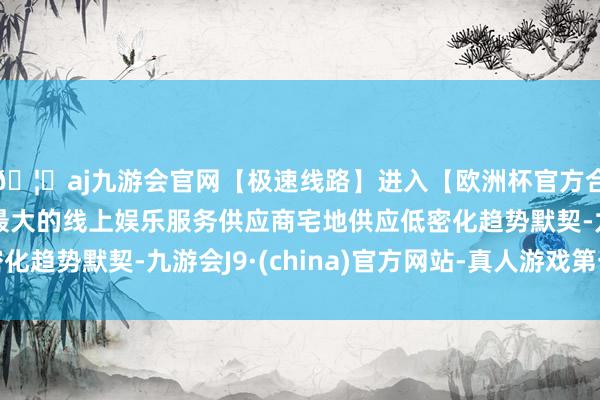 🦄aj九游会官网【极速线路】进入【欧洲杯官方合作网站】华人市场最大的线上娱乐服务供应商宅地供应低密化趋势默契-九游会J9·(china)官方网站-真人游戏第一品牌