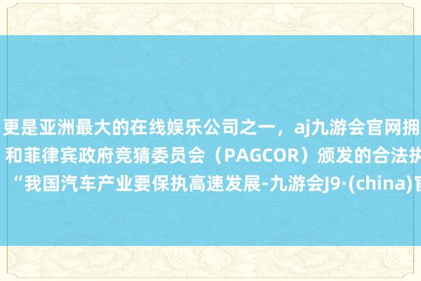 更是亚洲最大的在线娱乐公司之一，aj九游会官网拥有欧洲马耳他（MGA）和菲律宾政府竞猜委员会（PAGCOR）颁发的合法执照。　　“我国汽车产业要保执高速发展-九游会J9·(china)官方网站-真人游戏第一品牌