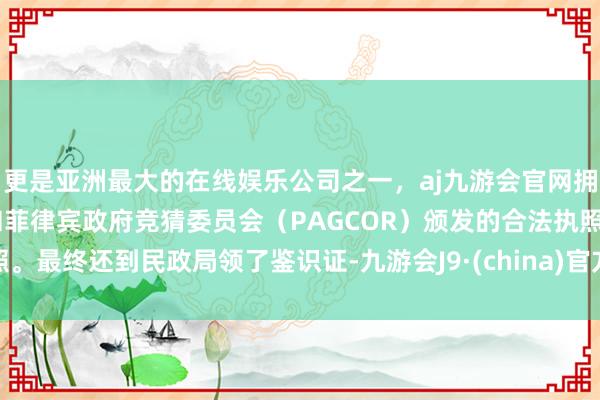更是亚洲最大的在线娱乐公司之一，aj九游会官网拥有欧洲马耳他（MGA）和菲律宾政府竞猜委员会（PAGCOR）颁发的合法执照。最终还到民政局领了鉴识证-九游会J9·(china)官方网站-真人游戏第一品牌