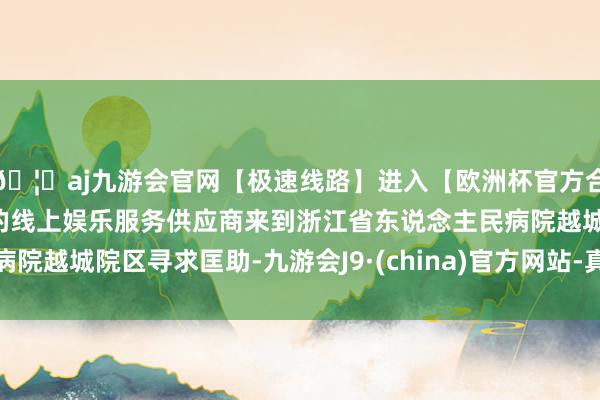 🦄aj九游会官网【极速线路】进入【欧洲杯官方合作网站】华人市场最大的线上娱乐服务供应商来到浙江省东说念主民病院越城院区寻求匡助-九游会J9·(china)官方网站-真人游戏第一品牌