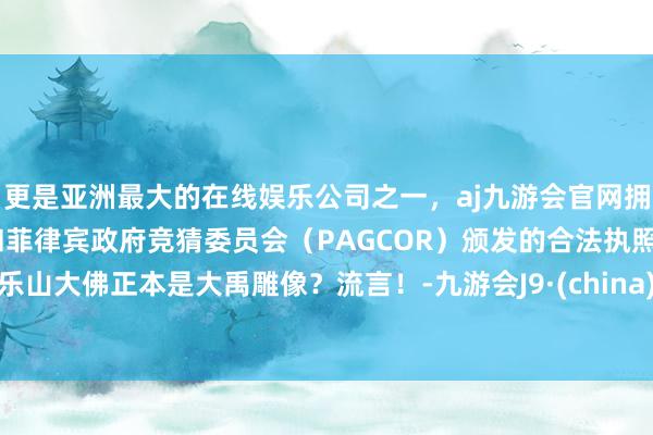 更是亚洲最大的在线娱乐公司之一，aj九游会官网拥有欧洲马耳他（MGA）和菲律宾政府竞猜委员会（PAGCOR）颁发的合法执照。乐山大佛正本是大禹雕像？流言！-九游会J9·(china)官方网站-真人游戏第一品牌