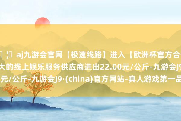 🦄aj九游会官网【极速线路】进入【欧洲杯官方合作网站】华人市场最大的线上娱乐服务供应商进出22.00元/公斤-九游会J9·(china)官方网站-真人游戏第一品牌